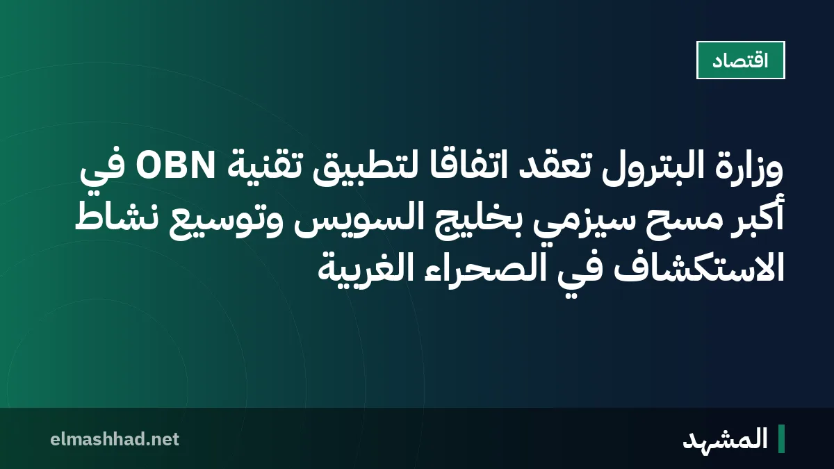 وزارة البترول تعقد اتفاقاً لتطبيق تقنية OBN في أكبر مسح سيزمي بخليج السويس وتوسيع نشاط الاستكشاف في الصحراء الغربية