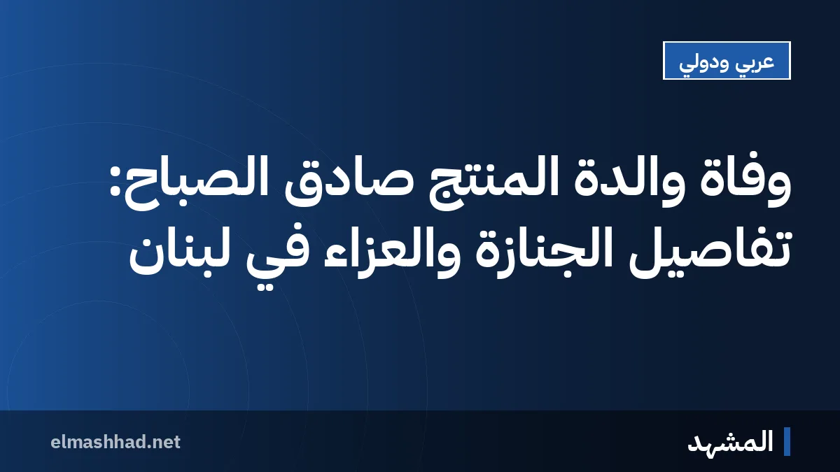 وفاة والدة المنتج صادق الصباح: تفاصيل الجنازة والعزاء في لبنان