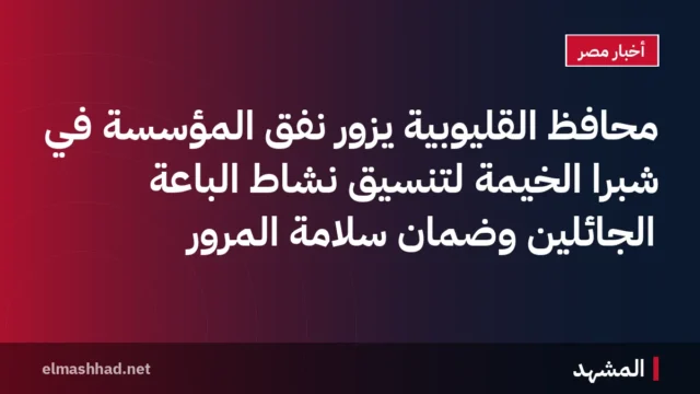 محافظ القليوبية يزور نفق المؤسسة في شبرا الخيمة لتنسيق نشاط الباعة الجائلين وضمان سلامة المرور