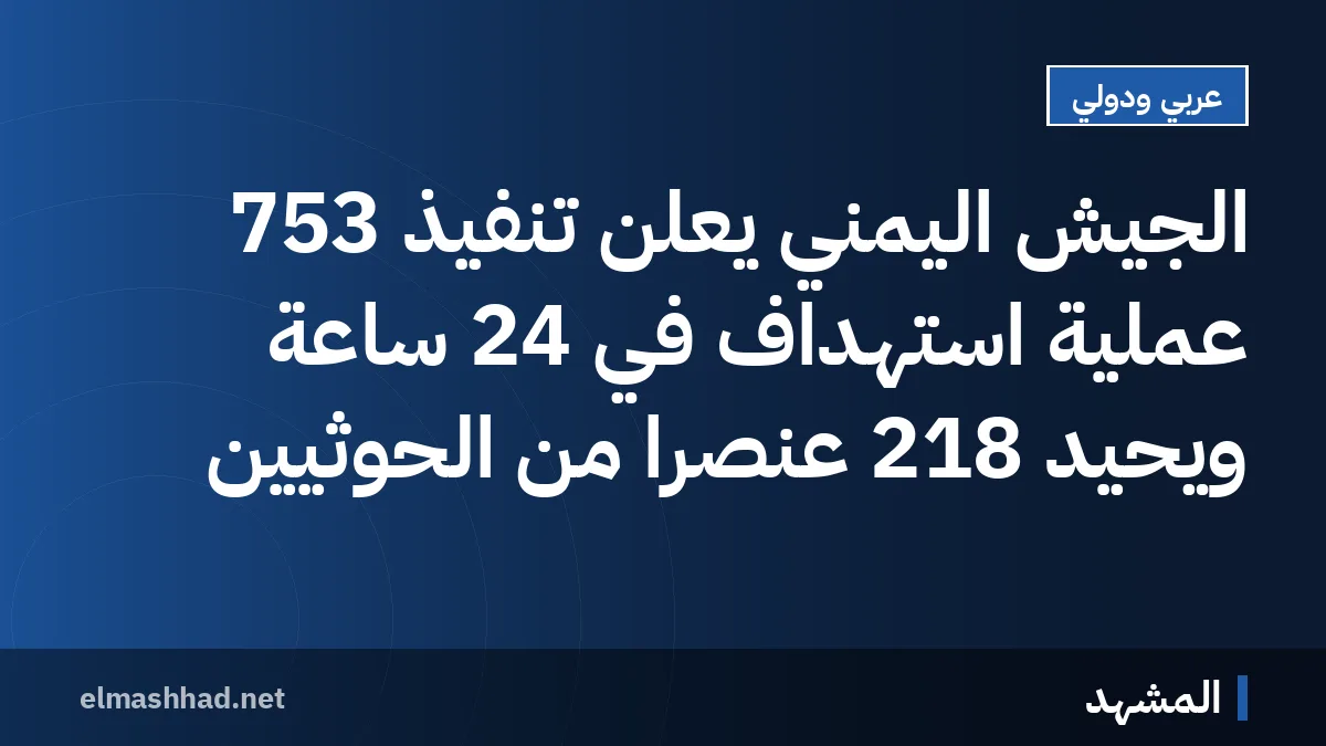 الجيش اليمني يعلن تنفيذ 753 عملية استهداف في 24 ساعة ويحيّد 218 عنصرًا من الحوثيين