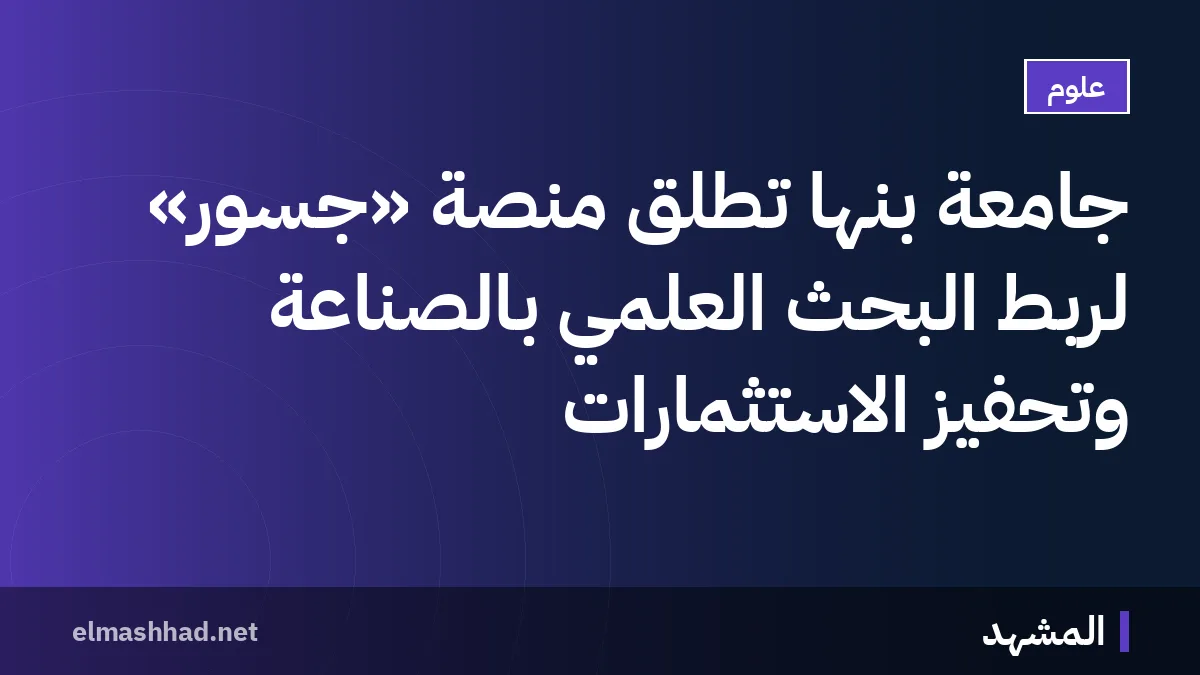 جامعة بنها تطلق منصة «جُسور» لربط البحث العلمي بالصناعة وتحفيز الاستثمارات