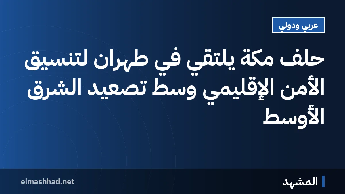 حلف مكة يلتقي في طهران لتنسيق الأمن الإقليمي وسط تصعيد الشرق الأوسط