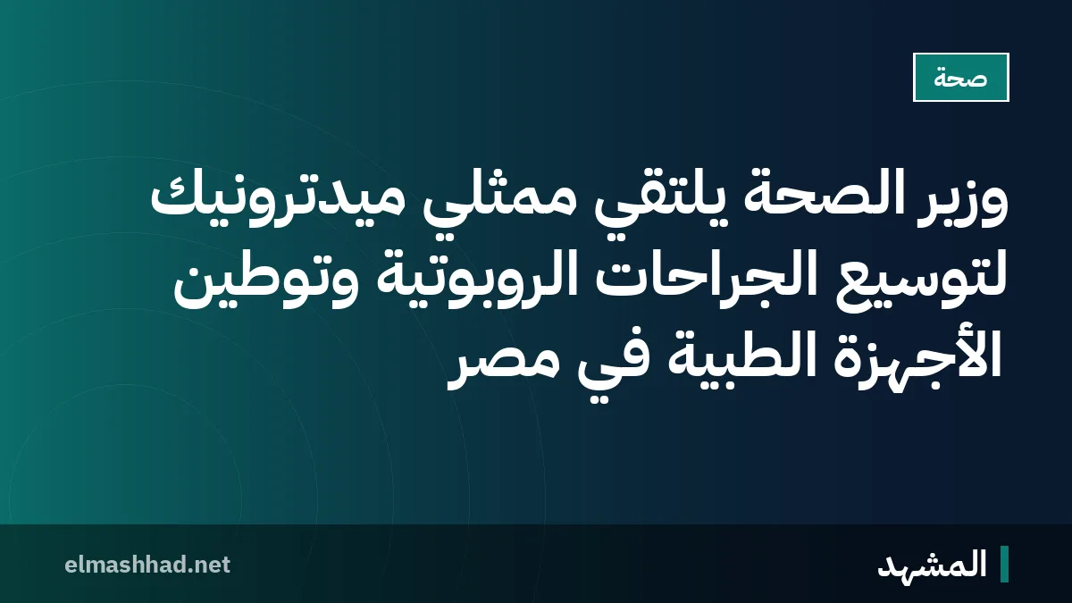 وزير الصحة يلتقي ممثلي ميدترونيك لتوسيع الجراحات الروبوتية وتوطين الأجهزة الطبية في مصر