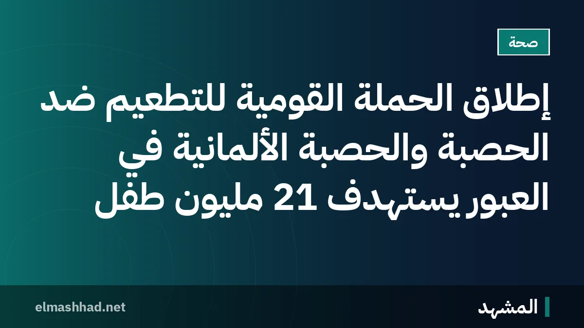 إطلاق الحملة القومية للتطعيم ضد الحصبة والحصبة الألمانية في العبور يستهدف 21 مليون طفل