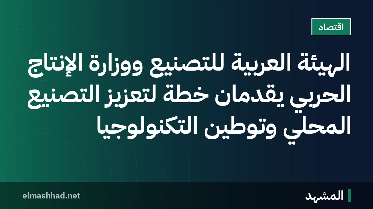 الهيئة العربية للتصنيع ووزارة الإنتاج الحربي يقدمان خطة لتعزيز التصنيع المحلي وتوطين التكنولوجيا