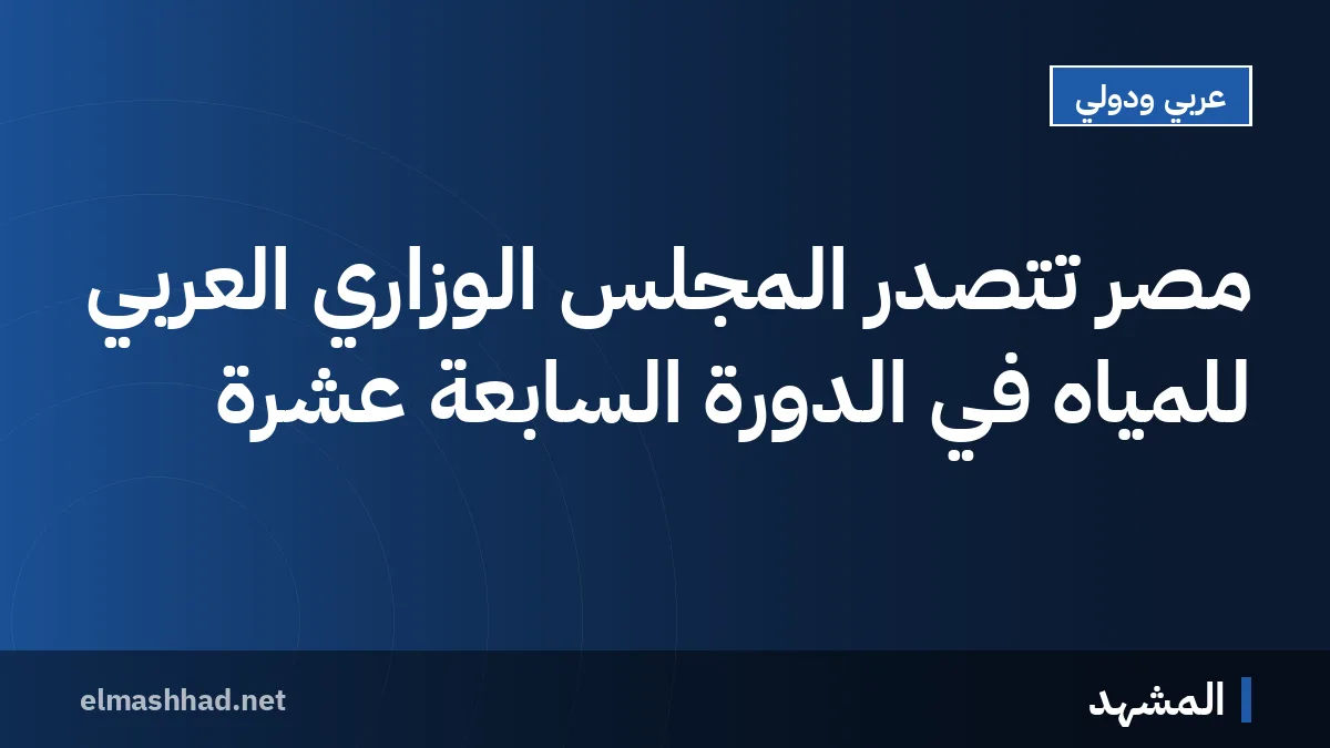مصر تتصدر المجلس الوزاري العربي للمياه في الدورة السابعة عشرة
