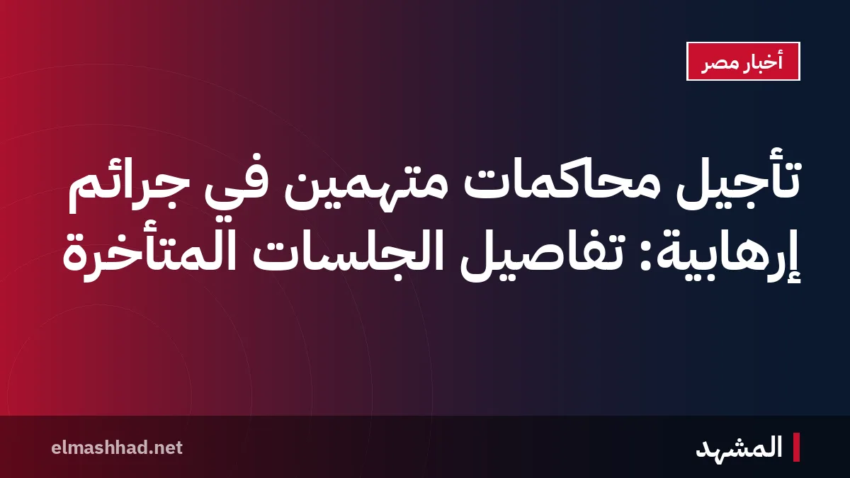 تأجيل محاكمات متهمين في جرائم إرهابية: تفاصيل الجلسات المتأخرة