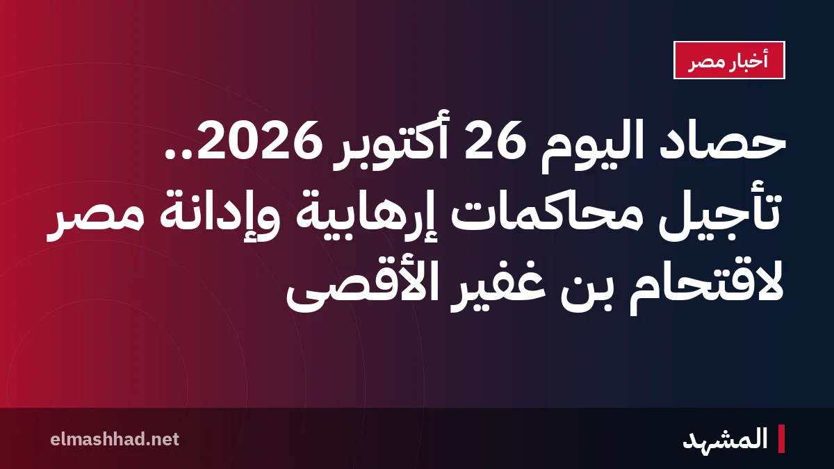 حصاد اليوم 26 أكتوبر 2026.. تأجيل محاكمات إرهابية وإدانة مصر لاقتحام بن غفير الأقصى