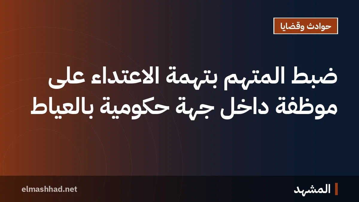 ضبط المتهم بتهمة الاعتداء على موظفة داخل جهة حكومية بالعياط