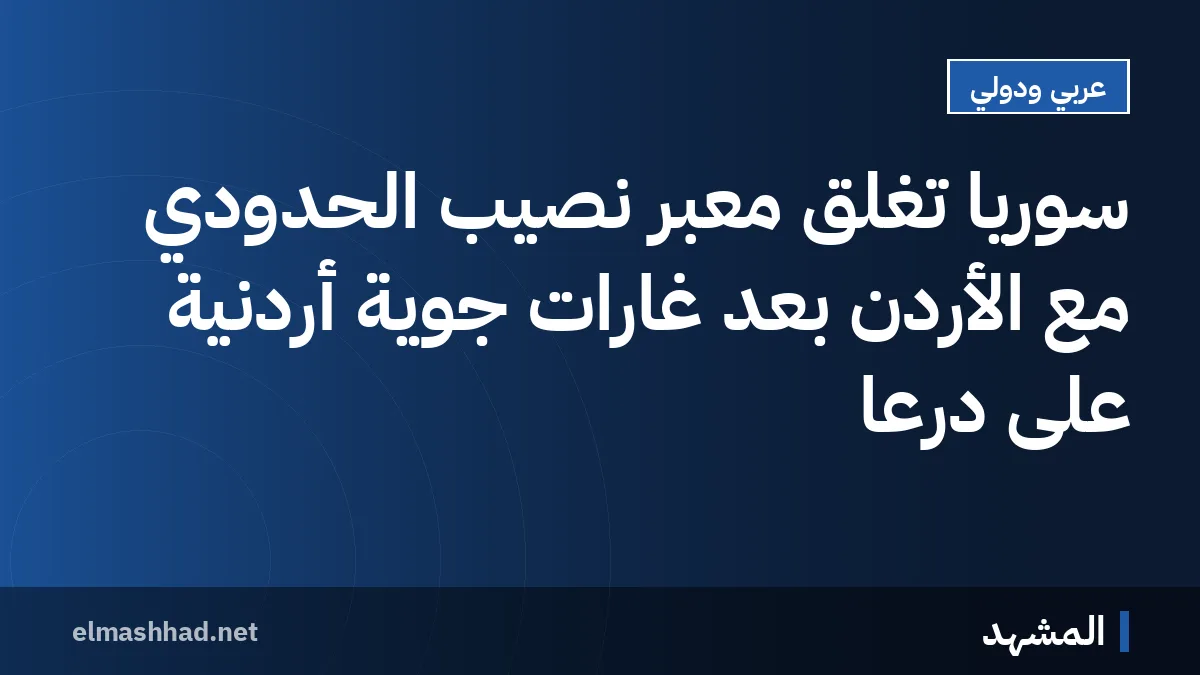سوريا تغلق معبر نصيب الحدودي مع الأردن بعد غارات جوية أردنية على درعا