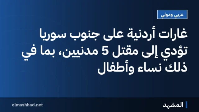 غارات أردنية على جنوب سوريا تؤدي إلى مقتل 5 مدنيين، بما في ذلك نساء وأطفال