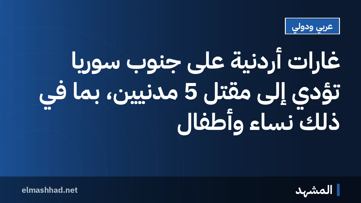 غارات أردنية على جنوب سوريا تؤدي إلى مقتل 5 مدنيين، بما في ذلك نساء وأطفال