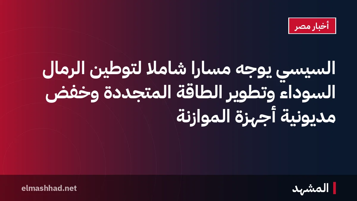 السيسي يوجه مساراً شاملاً لتوطين الرمال السوداء وتطوير الطاقة المتجددة وخفض مديونية أجهزة الموازنة