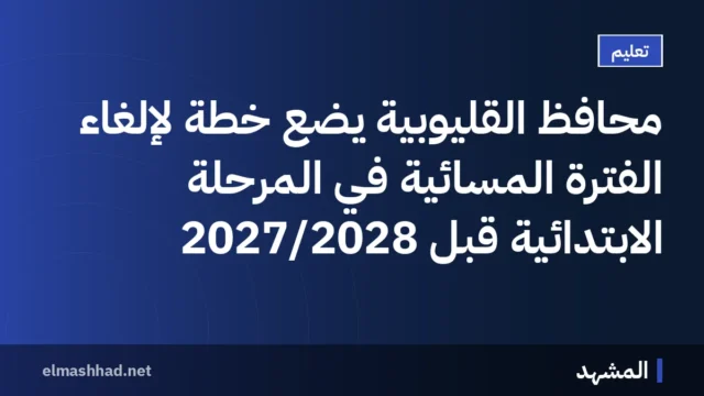 محافظ القليوبية يضع خطة لإلغاء الفترة المسائية في المرحلة الابتدائية قبل 2027/2028