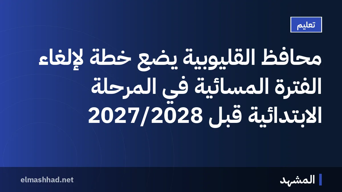 محافظ القليوبية يضع خطة لإلغاء الفترة المسائية في المرحلة الابتدائية قبل 2027/2028