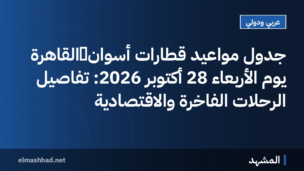 جدول مواعيد قطارات أسوان‑القاهرة يوم الأربعاء 28 أكتوبر 2026: تفاصيل الرحلات الفاخرة والاقتصادية