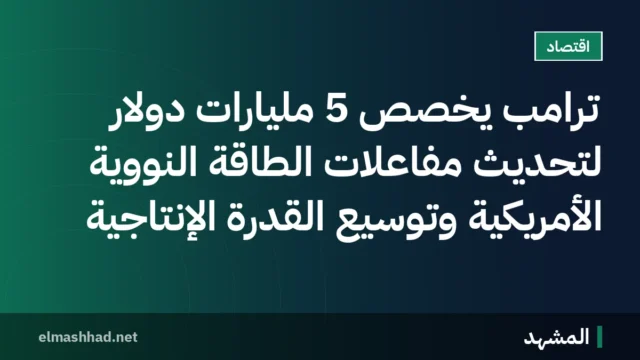 ترامب يخصص 5 مليارات دولار لتحديث مفاعلات الطاقة النووية الأمريكية وتوسيع القدرة الإنتاجية