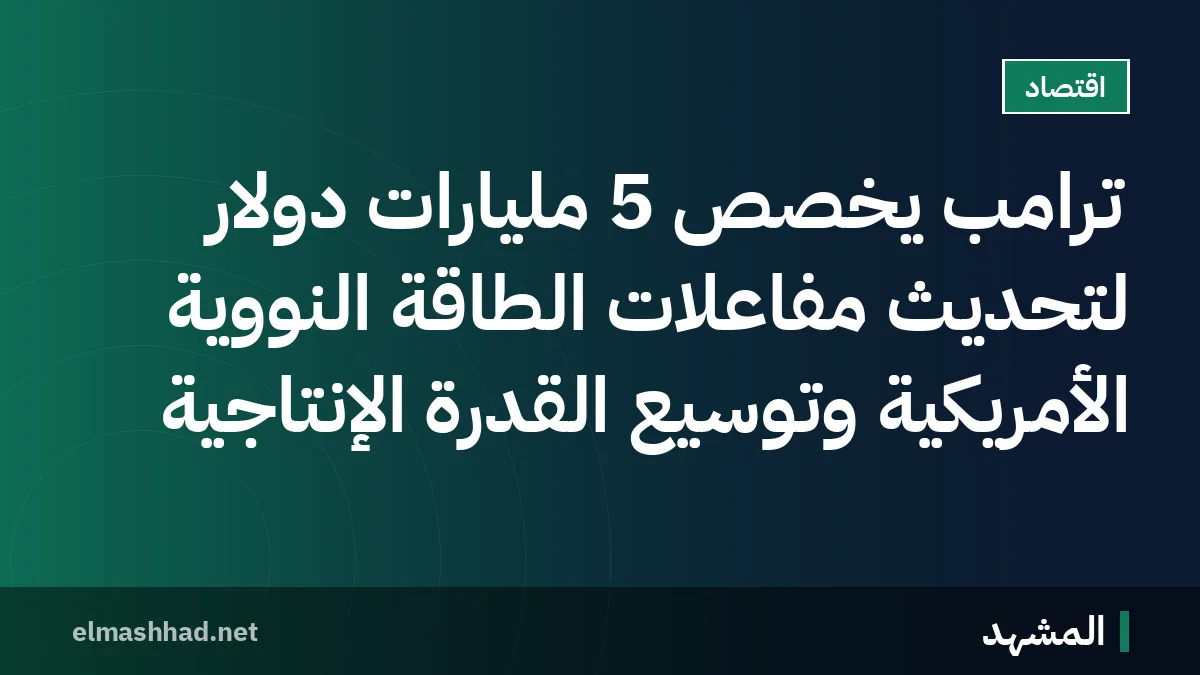 ترامب يخصص 5 مليارات دولار لتحديث مفاعلات الطاقة النووية الأمريكية وتوسيع القدرة الإنتاجية