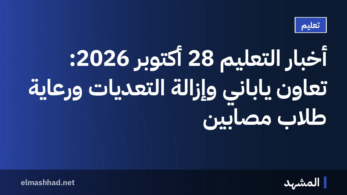 أخبار التعليم 28 أكتوبر 2026: تعاون ياباني وإزالة التعديات ورعاية طلاب مصابين