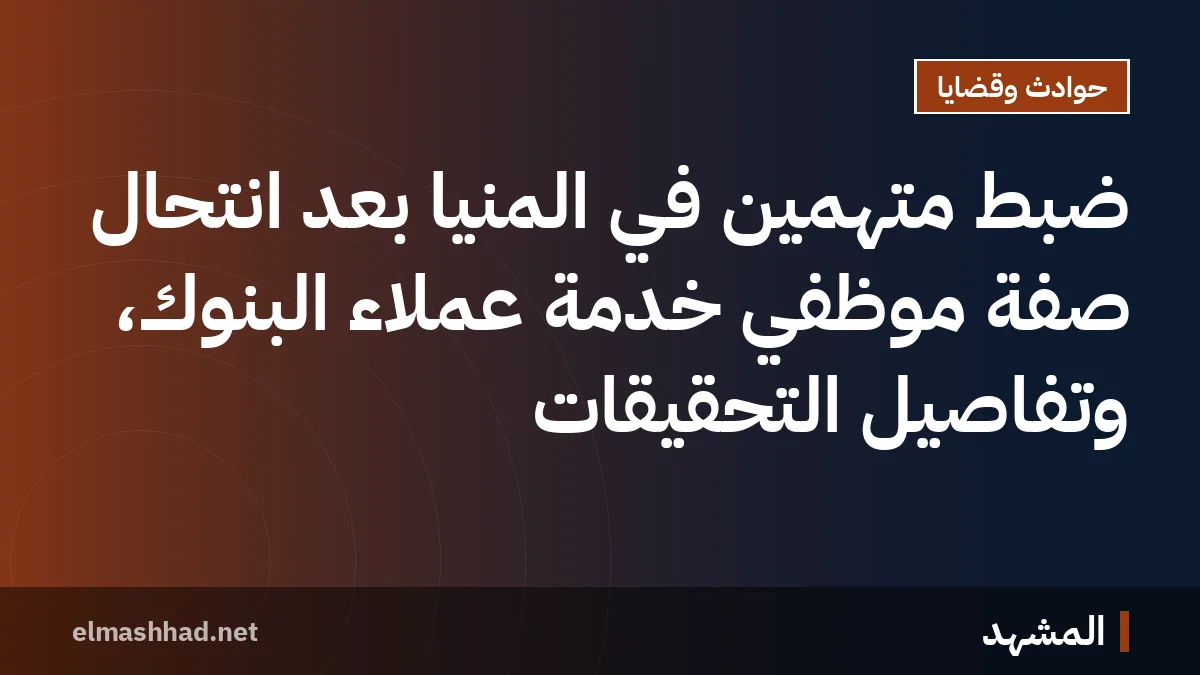ضبط متهمين في المنيا بعد انتحال صفة موظفي خدمة عملاء البنوك، وتفاصيل التحقيقات