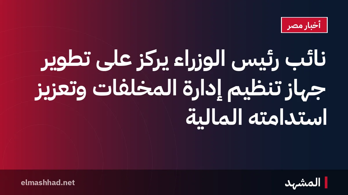 نائب رئيس الوزراء يركز على تطوير جهاز تنظيم إدارة المخلفات وتعزيز استدامته المالية