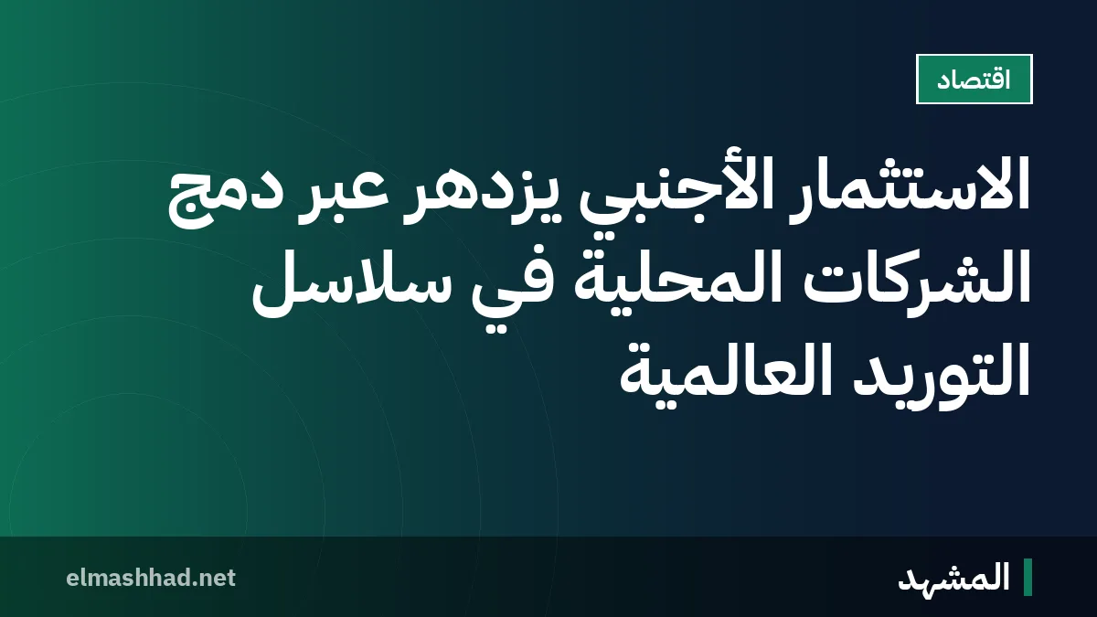الاستثمار الأجنبي يزدهر عبر دمج الشركات المحلية في سلاسل التوريد العالمية