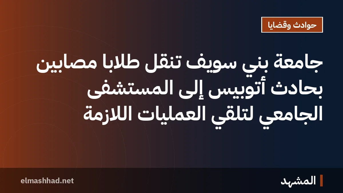 جامعة بني سويف تنقل طلاباً مصابين بحادث أتوبيس إلى المستشفى الجامعي لتلقي العمليات اللازمة