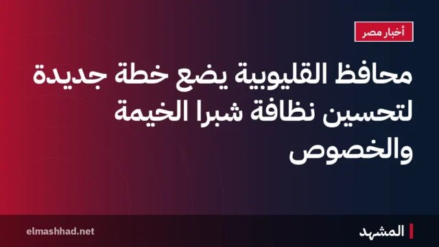 محافظ القليوبية يضع خطة جديدة لتحسين نظافة شبرا الخيمة والخصوص