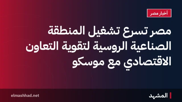 مصر تسرّع تشغيل المنطقة الصناعية الروسية لتقوية التعاون الاقتصادي مع موسكو