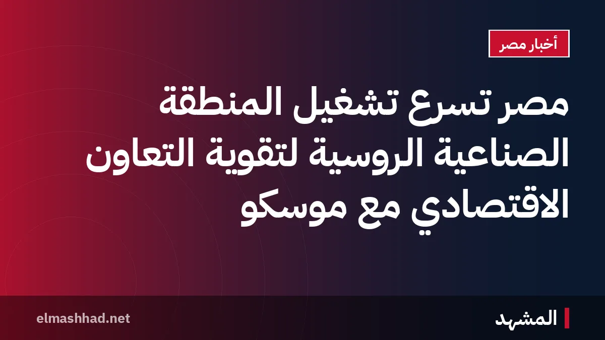 مصر تسرّع تشغيل المنطقة الصناعية الروسية لتقوية التعاون الاقتصادي مع موسكو