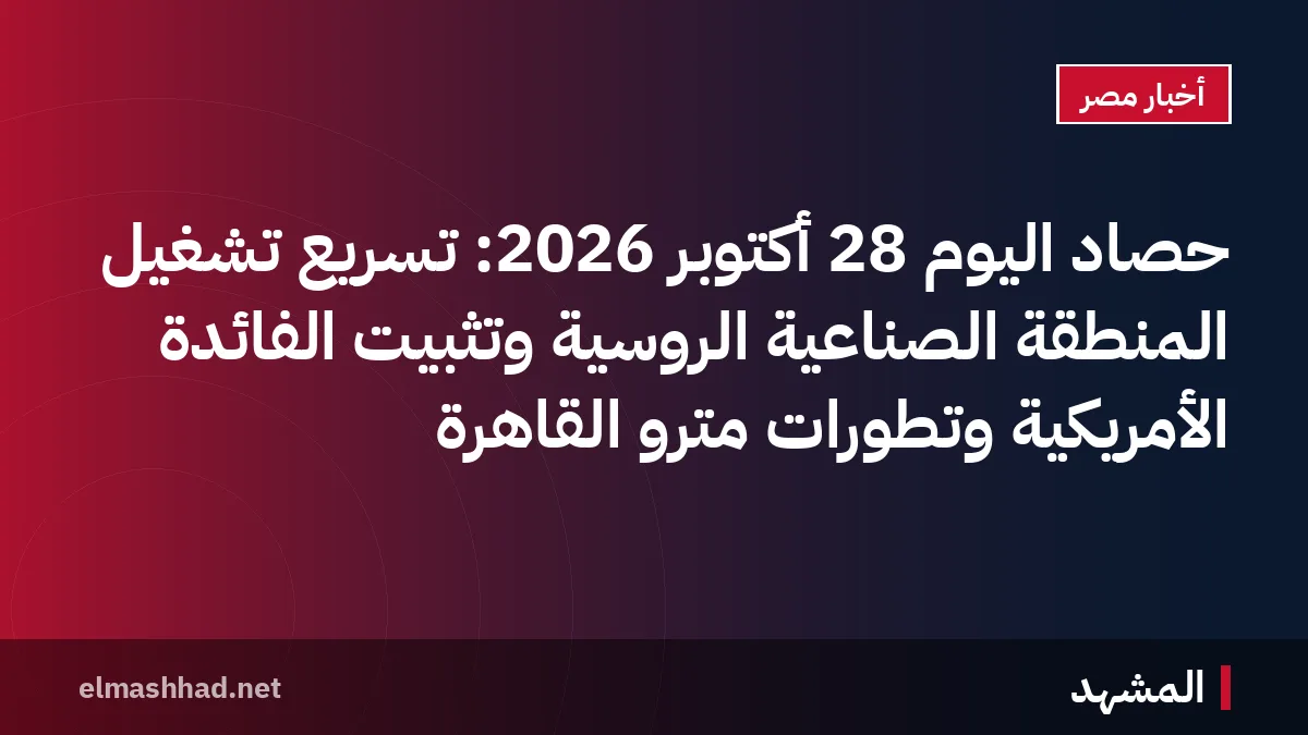 حصاد اليوم 28 أكتوبر 2026: تسريع تشغيل المنطقة الصناعية الروسية وتثبيت الفائدة الأمريكية وتطورات مترو القاهرة