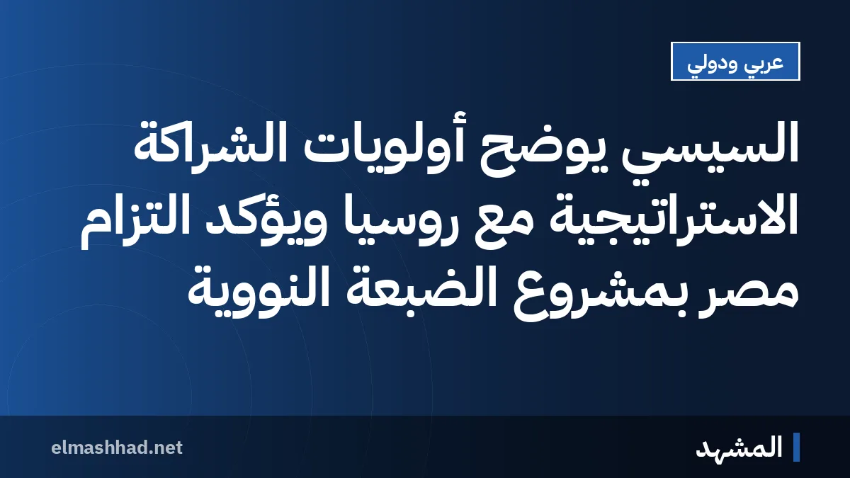 السيسي يوضح أولويات الشراكة الاستراتيجية مع روسيا ويؤكد التزام مصر بمشروع الضبعة النووية