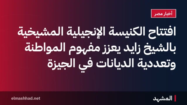 افتتاح الكنيسة الإنجيلية المشيخية بالشيخ زايد يعزز مفهوم المواطنة وتعددية الديانات في الجيزة