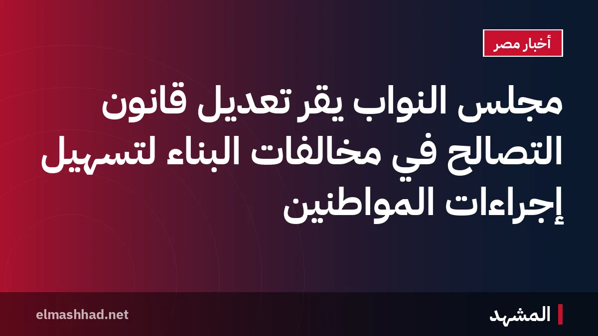 مجلس النواب يقرّ تعديل قانون التصالح في مخالفات البناء لتسهيل إجراءات المواطنين