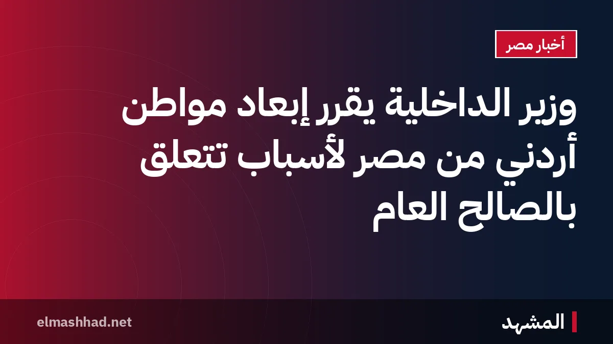 وزير الداخلية يقرر إبعاد مواطن أردني من مصر لأسباب تتعلق بالصالح العام