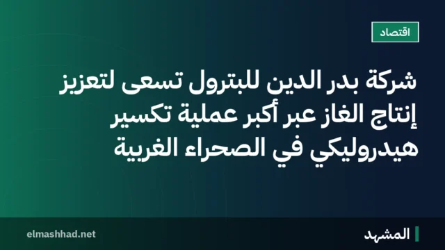 شركة بدر الدين للبترول تسعى لتعزيز إنتاج الغاز عبر أكبر عملية تكسير هيدروليكي في الصحراء الغربية