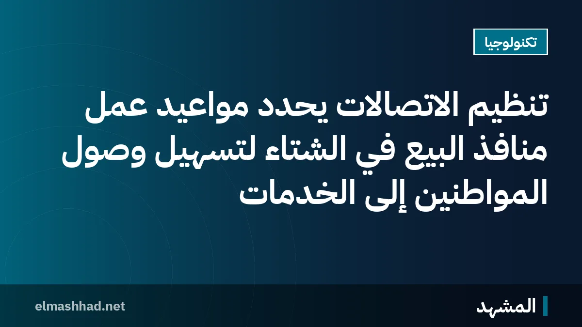 تنظيم الاتصالات يحدد مواعيد عمل منافذ البيع في الشتاء لتسهيل وصول المواطنين إلى الخدمات