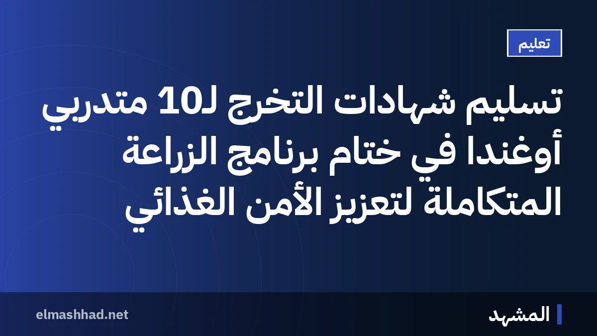 تسليم شهادات التخرج لـ10 متدربي أوغندا في ختام برنامج الزراعة المتكاملة لتعزيز الأمن الغذائي