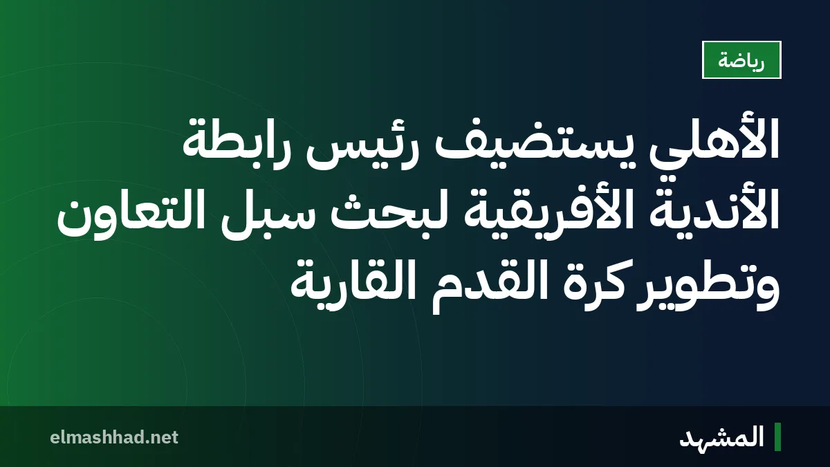 الأهلي يستضيف رئيس رابطة الأندية الأفريقية لبحث سبل التعاون وتطوير كرة القدم القارية