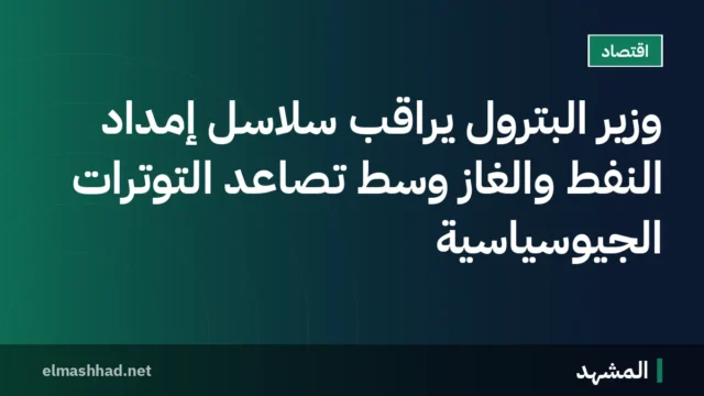 وزير البترول يراقب سلاسل إمداد النفط والغاز وسط تصاعد التوترات الجيوسياسية