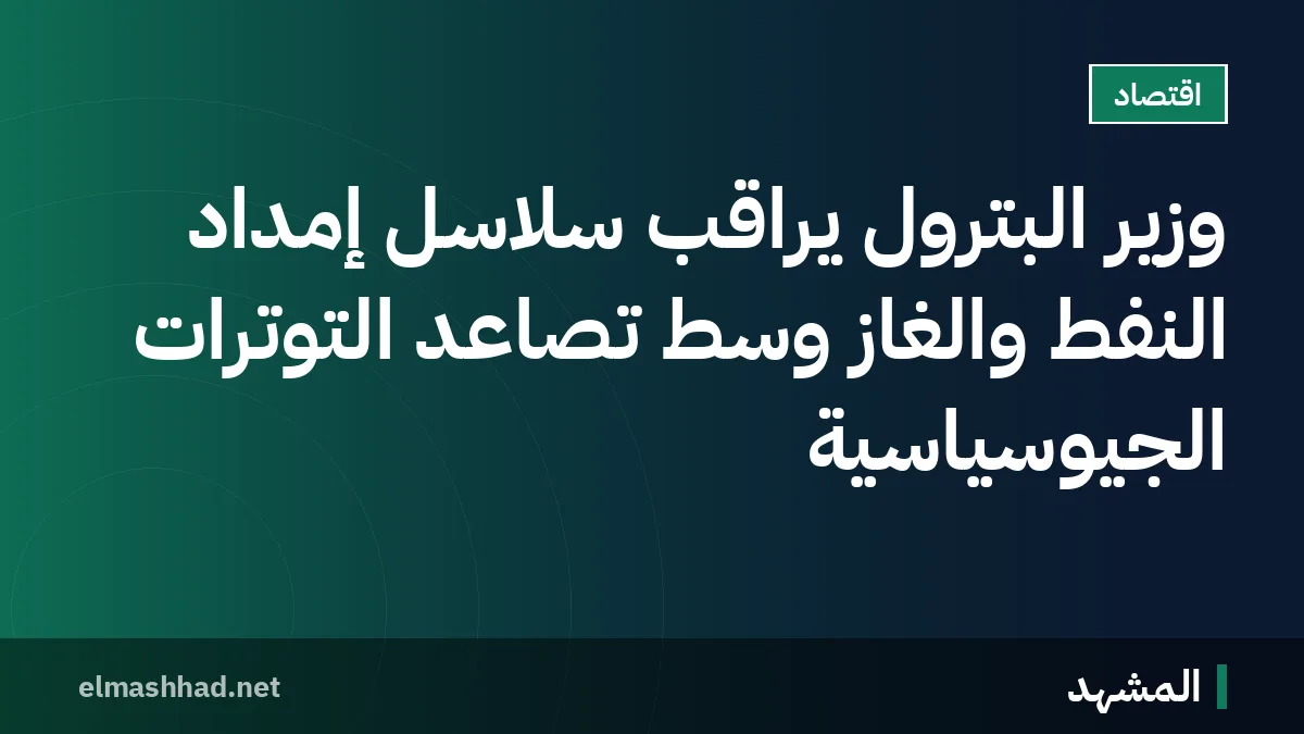 وزير البترول يراقب سلاسل إمداد النفط والغاز وسط تصاعد التوترات الجيوسياسية