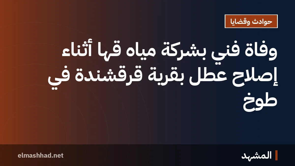 وفاة فني بشركة مياه قها أثناء إصلاح عطل بقرية قرقشندة في طوخ