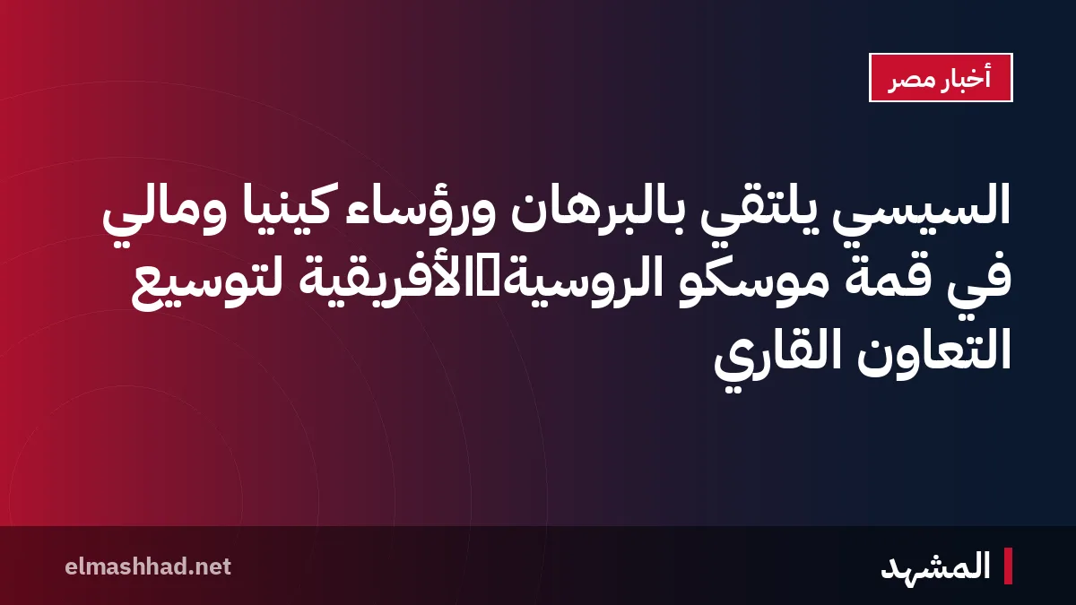 السيسي يلتقي بالبرهان ورؤساء كينيا ومالي في قمة موسكو الروسية‑الأفريقية لتوسيع التعاون القاري