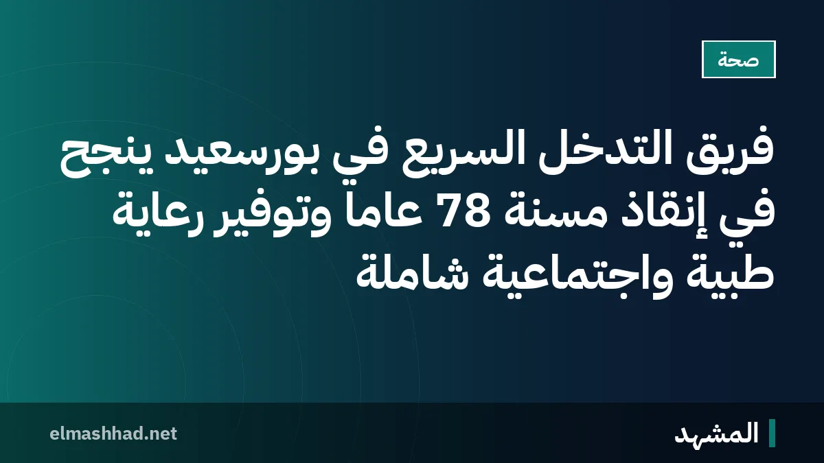 فريق التدخل السريع في بورسعيد ينجح في إنقاذ مسنة 78 عاماً وتوفير رعاية طبية واجتماعية شاملة