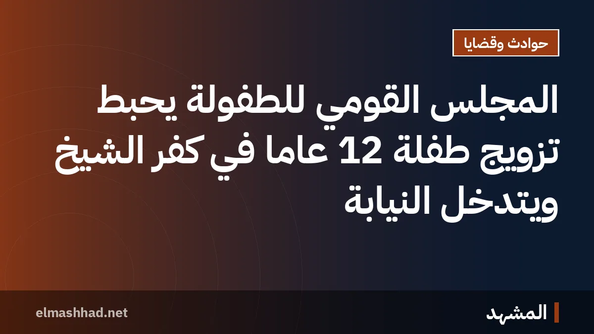 المجلس القومي للطفولة يحبط تزويج طفلة 12 عاماً في كفر الشيخ ويتدخل النيابة