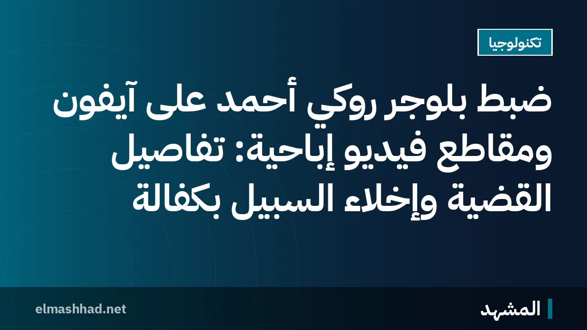ضبط بلوجر روكي أحمد على آيفون ومقاطع فيديو إباحية: تفاصيل القضية وإخلاء السبيل بكفالة
