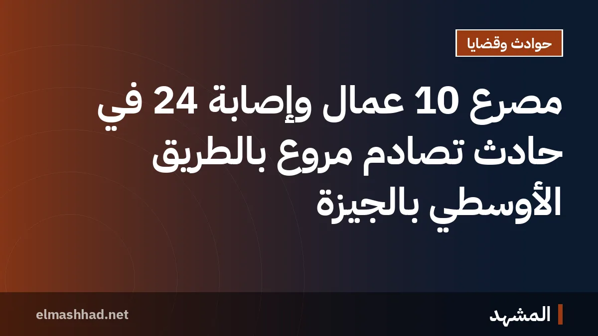 مصرع 10 عمال وإصابة 24 في حادث تصادم مروع بالطريق الأوسطي بالجيزة