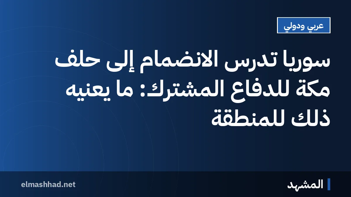 سوريا تدرس الانضمام إلى حلف مكة للدفاع المشترك: ما يعنيه ذلك للمنطقة