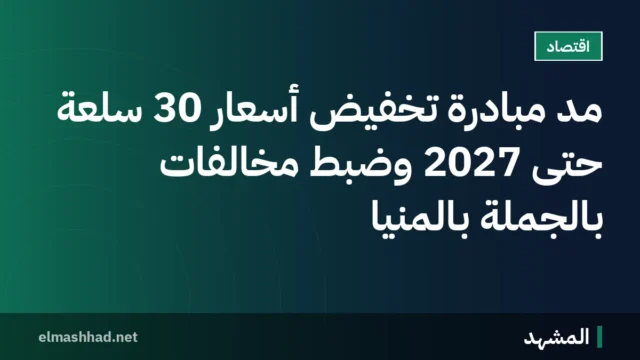 مد مبادرة تخفيض أسعار 30 سلعة حتى 2027 وضبط مخالفات بالجملة بالمنيا