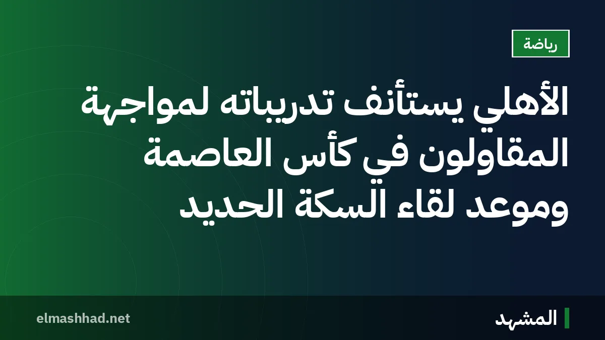 الأهلي يستأنف تدريباته لمواجهة المقاولون في كأس العاصمة وموعد لقاء السكة الحديد